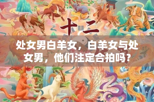 处女男白羊女，白羊女与处女男，他们注定合拍吗？