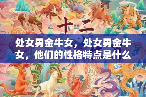 处女男金牛女，处女男金牛女，他们的性格特点是什么？