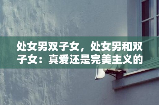 处女男双子女，处女男和双子女：真爱还是完美主义的考验？