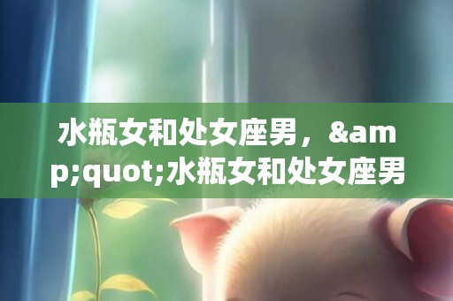 水瓶女和处女座男，&quot;水瓶女和处女座男，是爱情的最佳组合吗？&quot;