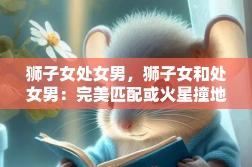 狮子女处女男，狮子女和处女男：完美匹配或火星撞地球？