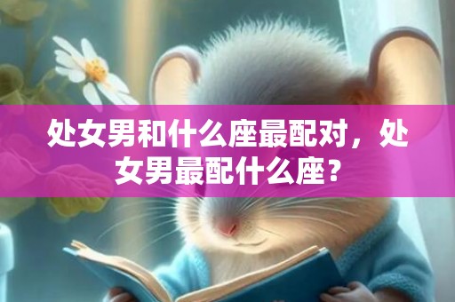 处女男和什么座最配对，处女男最配什么座？