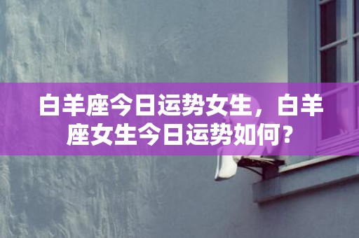 白羊座今日运势女生，白羊座女生今日运势如何？