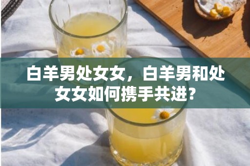 白羊男处女女，白羊男和处女女如何携手共进？