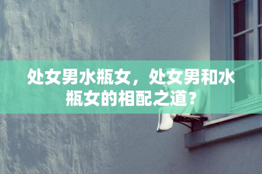 处女男水瓶女，处女男和水瓶女的相配之道？