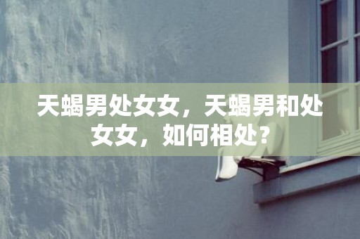 天蝎男处女女，天蝎男和处女女，如何相处？