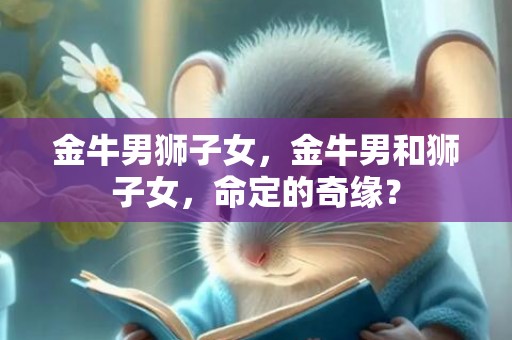 金牛男狮子女，金牛男和狮子女，命定的奇缘？