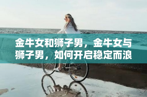 金牛女和狮子男，金牛女与狮子男，如何开启稳定而浪漫的爱情之旅？