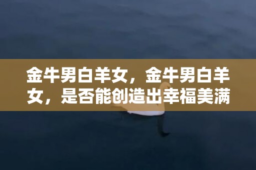 金牛男白羊女，金牛男白羊女，是否能创造出幸福美满的爱情关系？