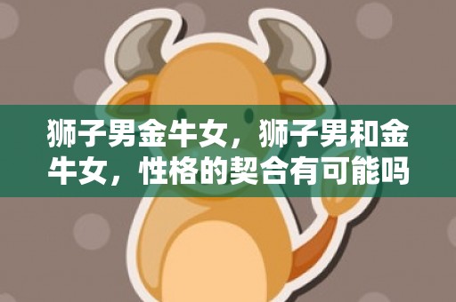 狮子男金牛女，狮子男和金牛女，性格的契合有可能吗？