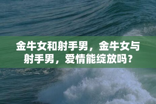 金牛女和射手男，金牛女与射手男，爱情能绽放吗？