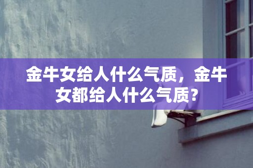 金牛女给人什么气质，金牛女都给人什么气质？