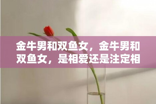 金牛男和双鱼女，金牛男和双鱼女，是相爱还是注定相隔？