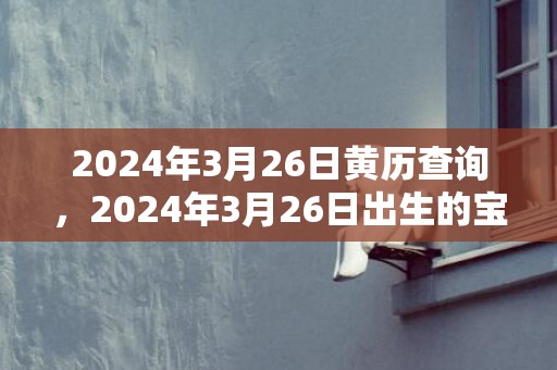 2024年3月26日黄历查询，2024年3月26日出生的宝宝好不好