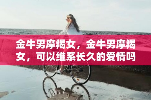 金牛男摩羯女，金牛男摩羯女，可以维系长久的爱情吗？