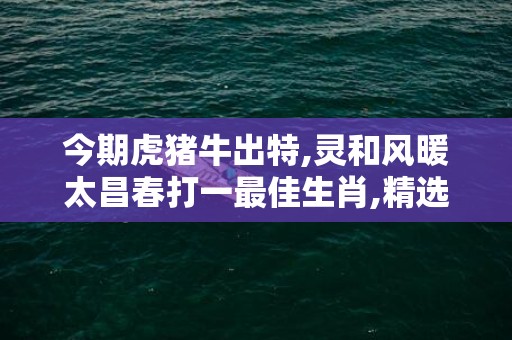 今期虎猪牛出特,灵和风暖太昌春打一最佳生肖,精选作答落实