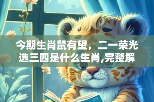 今期生肖鼠有望，二一荣光选三四是什么生肖,完整解释落实