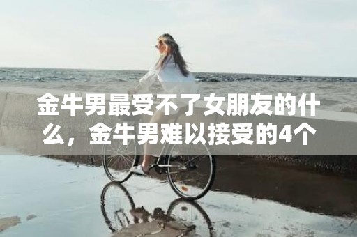 金牛男最受不了女朋友的什么，金牛男难以接受的4个缺点,金牛座缺点和毛病