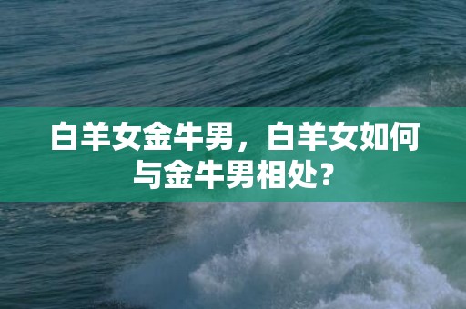 白羊女金牛男，白羊女如何与金牛男相处？