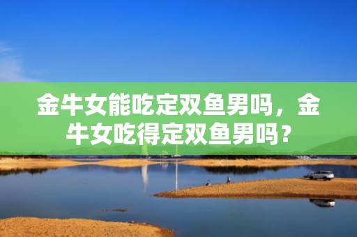 金牛女能吃定双鱼男吗，金牛女吃得定双鱼男吗？