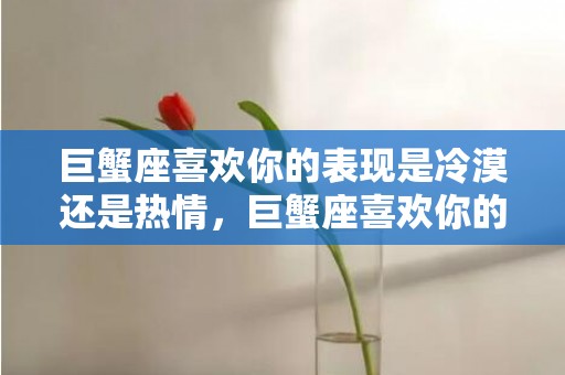 巨蟹座喜欢你的表现是冷漠还是热情，巨蟹座喜欢你的表现,这些信号很明显