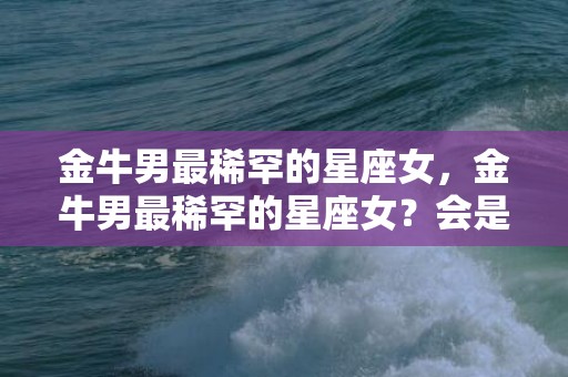 金牛男最稀罕的星座女，金牛男最稀罕的星座女？会是怎样的呢？