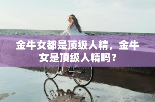 金牛女都是顶级人精，金牛女是顶级人精吗？