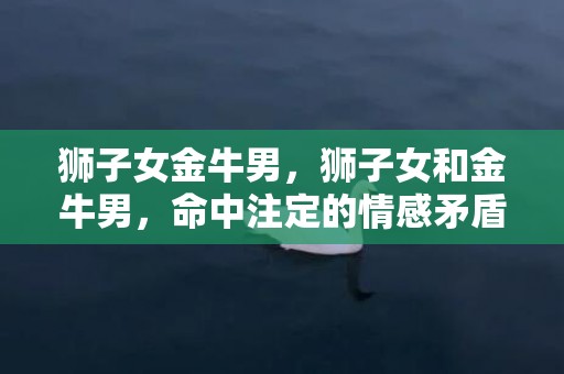 狮子女金牛男，狮子女和金牛男，命中注定的情感矛盾？