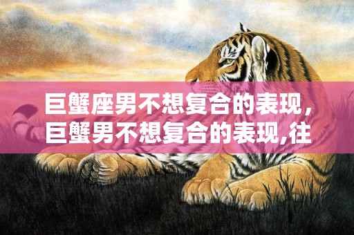 巨蟹座男不想复合的表现，巨蟹男不想复合的表现,往往有这四个迹象