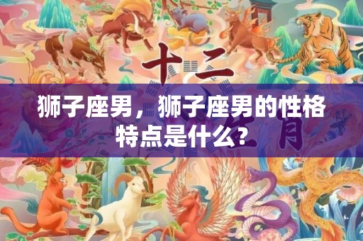 狮子座男，狮子座男的性格特点是什么？
