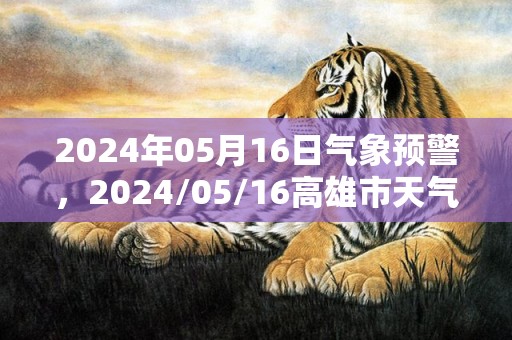 2024年05月16日气象预警，2024/05/16高雄市天气预报 大部小雨转多云