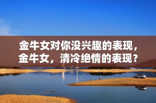 金牛女对你没兴趣的表现，金牛女，清冷绝情的表现？