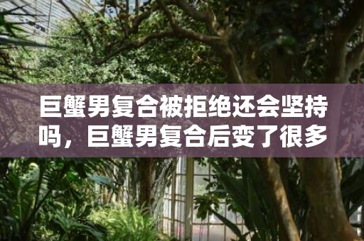 巨蟹男复合被拒绝还会坚持吗，巨蟹男复合后变了很多,有这四个表现