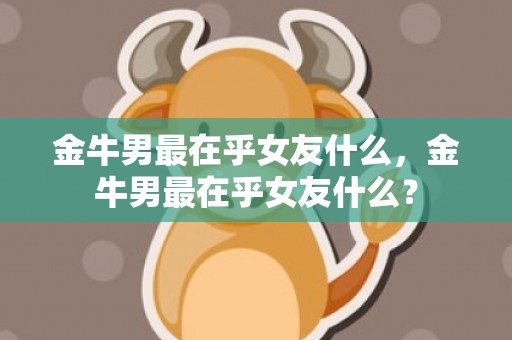 金牛男最在乎女友什么，金牛男最在乎女友什么？