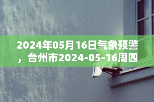2024年05月16日气象预警，台州市2024-05-16周四天气预报 大部晴转多云
