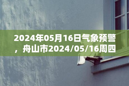 2024年05月16日气象预警，舟山市2024/05/16周四晴最高气温24℃