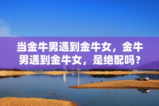 当金牛男遇到金牛女，金牛男遇到金牛女，是绝配吗？