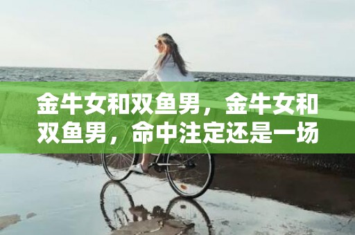 金牛女和双鱼男，金牛女和双鱼男，命中注定还是一场梦幻？