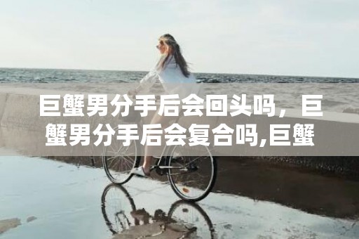 巨蟹男分手后会回头吗，巨蟹男分手后会复合吗,巨蟹座男生分手后会回头吗