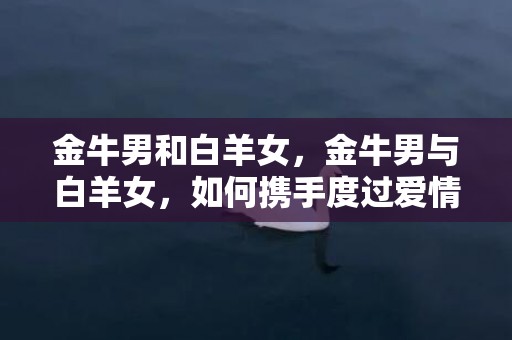 金牛男和白羊女，金牛男与白羊女，如何携手度过爱情长跑？