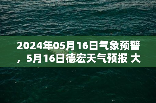 2024年05月16日气象预警，5月16日德宏天气预报 大部小雨