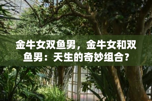金牛女双鱼男，金牛女和双鱼男：天生的奇妙组合？