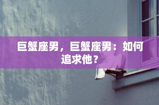 巨蟹座男，巨蟹座男：如何追求他？
