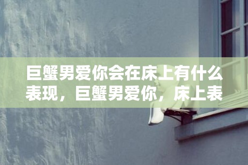 巨蟹男爱你会在床上有什么表现，巨蟹男爱你，床上表现如何？