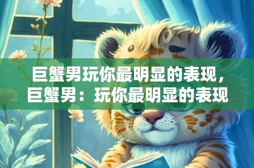 巨蟹男玩你最明显的表现，巨蟹男：玩你最明显的表现？！