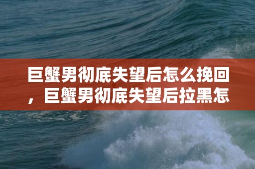 巨蟹男彻底失望后怎么挽回，巨蟹男彻底失望后拉黑怎么挽回
