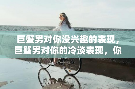 巨蟹男对你没兴趣的表现，巨蟹男对你的冷淡表现，你还在犹豫什么？