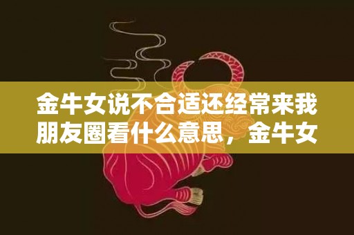 金牛女说不合适还经常来我朋友圈看什么意思，金牛女说不合适还有机会吗,如何挽回