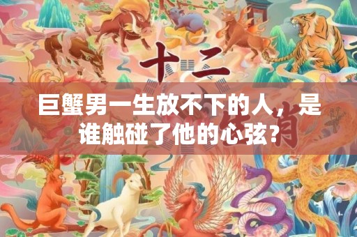 巨蟹男一生放不下的人，是谁触碰了他的心弦？