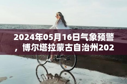 2024年05月16日气象预警，博尔塔拉蒙古自治州2024/05/16周四天气预报 大部多云